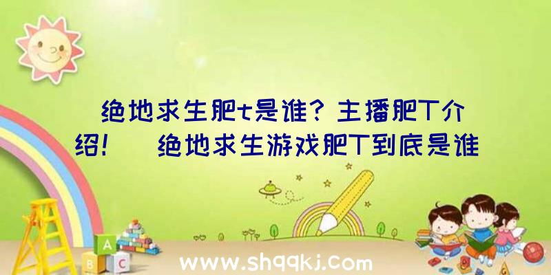 绝地求生肥t是谁？主播肥T介绍！（绝地求生游戏肥T到底是谁？）